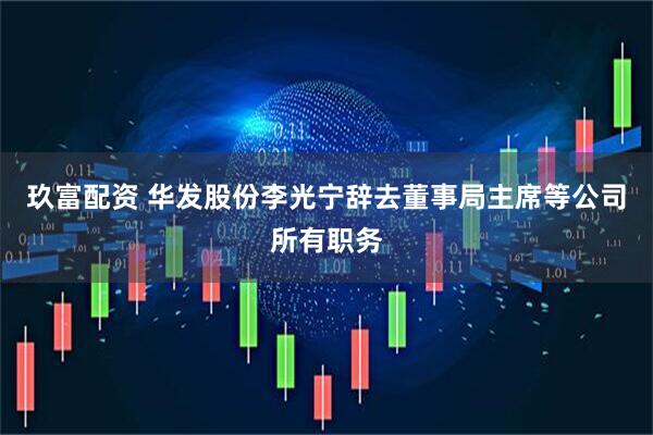 玖富配资 华发股份李光宁辞去董事局主席等公司所有职务