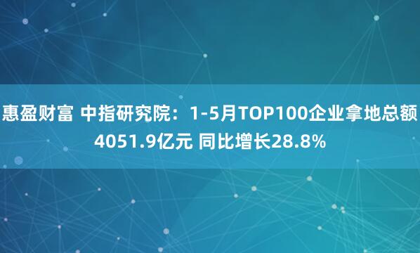 惠盈财富 中指研究院：1-5月TOP100企业拿地总额4051.9亿元 同比增长28.8%