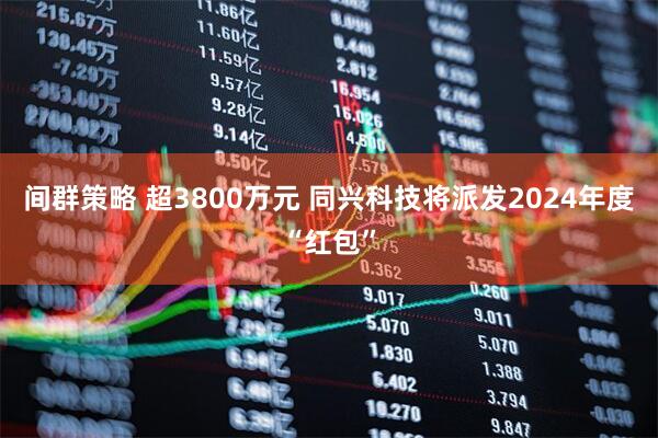 间群策略 超3800万元 同兴科技将派发2024年度“红包”