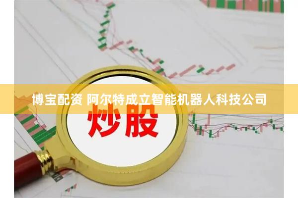 博宝配资 阿尔特成立智能机器人科技公司