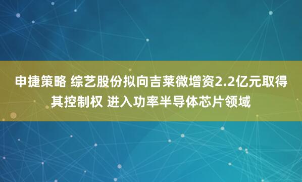 申捷策略 综艺股份拟向吉莱微增资2.2亿元取得其控制权 进入功率半导体芯片领域