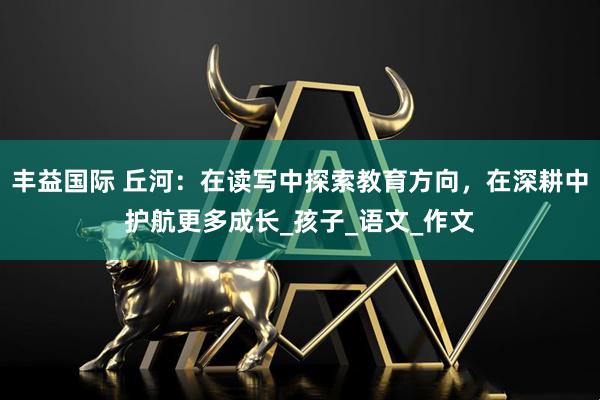 丰益国际 丘河：在读写中探索教育方向，在深耕中护航更多成长_孩子_语文_作文