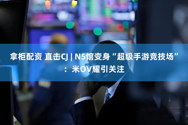 拿柜配资 直击CJ | N5馆变身“超级手游竞技场”：米OV耀引关注