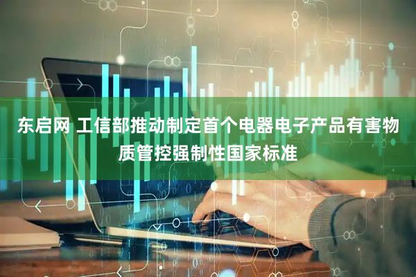 东启网 工信部推动制定首个电器电子产品有害物质管控强制性国家标准