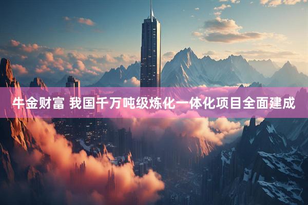 牛金财富 我国千万吨级炼化一体化项目全面建成