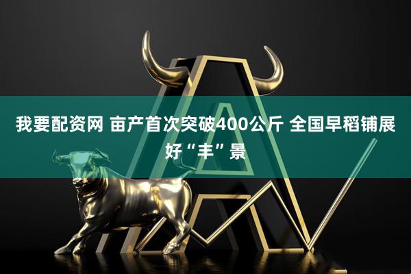 我要配资网 亩产首次突破400公斤 全国早稻铺展好“丰”景