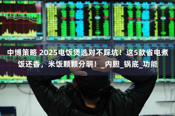 中博策略 2025电饭煲选对不踩坑！这5款省电煮饭还香，米饭颗颗分明！_内胆_锅底_功能
