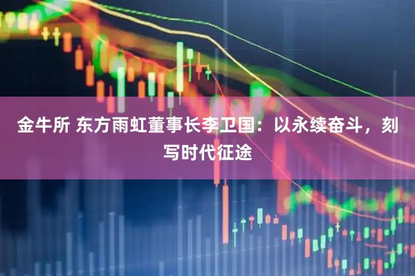 金牛所 东方雨虹董事长李卫国：以永续奋斗，刻写时代征途