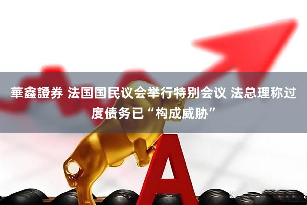 華鑫證券 法国国民议会举行特别会议 法总理称过度债务已“构成威胁”