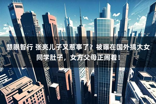 慧眼智行 张亮儿子又惹事了？被曝在国外搞大女同学肚子，女方父母正闹着！